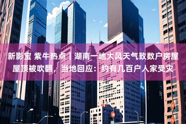 新影宝 紫牛热点｜湖南一地大风天气致数户房屋屋顶被吹翻，当地回应：约有几百户人家受灾