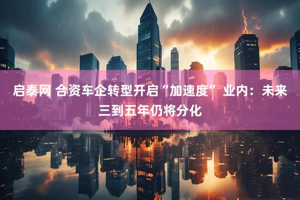 启泰网 合资车企转型开启“加速度” 业内：未来三到五年仍将分化