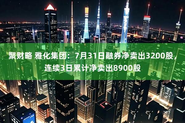 聚财略 雅化集团：7月31日融券净卖出3200股，连续3日累计净卖出8900股