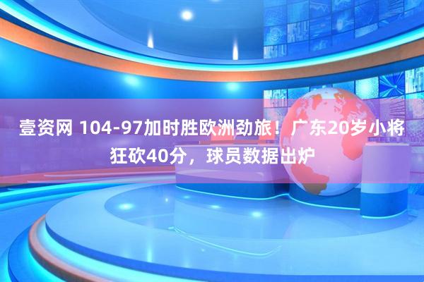 壹资网 104-97加时胜欧洲劲旅！广东20岁小将狂砍40分，球员数据出炉