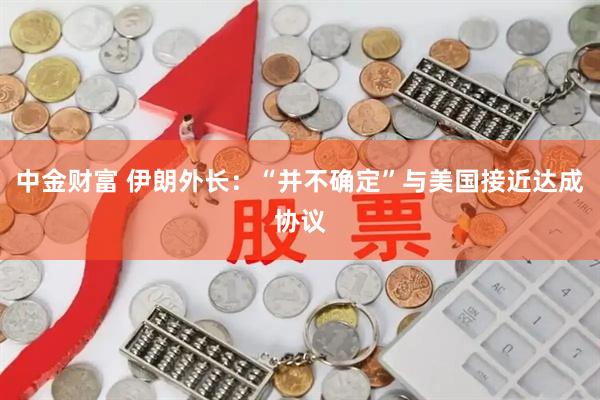 中金财富 伊朗外长：“并不确定”与美国接近达成协议