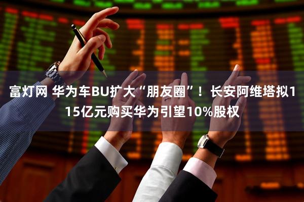 富灯网 华为车BU扩大“朋友圈”！长安阿维塔拟115亿元购买华为引望10%股权