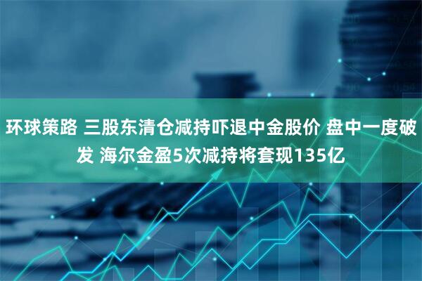环球策路 三股东清仓减持吓退中金股价 盘中一度破发 海尔金盈5次减持将套现135亿