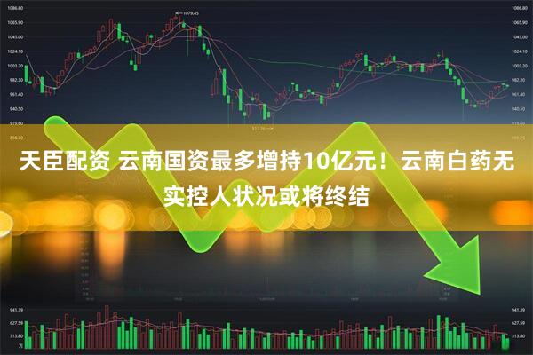 天臣配资 云南国资最多增持10亿元！云南白药无实控人状况或将终结