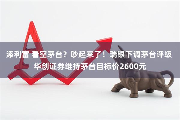 添利富 看空茅台？吵起来了！瑞银下调茅台评级 华创证券维持茅台目标价2600元
