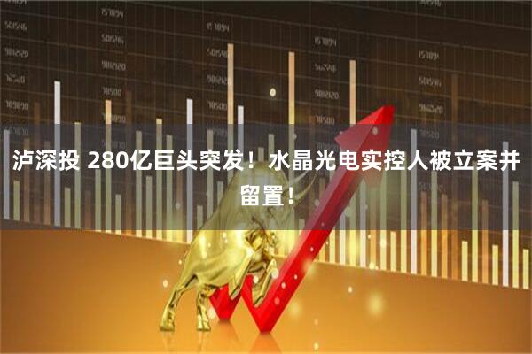 泸深投 280亿巨头突发！水晶光电实控人被立案并留置！